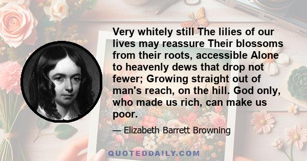 Very whitely still The lilies of our lives may reassure Their blossoms from their roots, accessible Alone to heavenly dews that drop not fewer; Growing straight out of man's reach, on the hill. God only, who made us