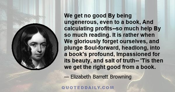 We get no good By being ungenerous, even to a book, And calculating profits--so much help By so much reading. It is rather when We gloriously forget ourselves, and plunge Soul-forward, headlong, into a book's profound,