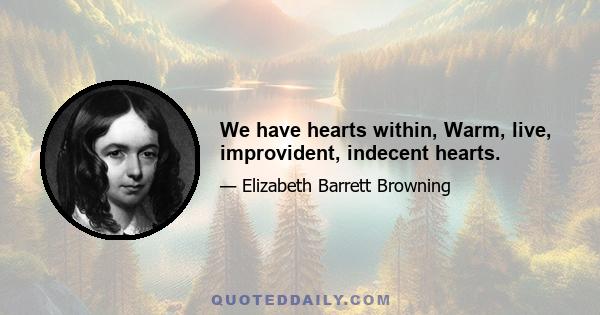 We have hearts within, Warm, live, improvident, indecent hearts.