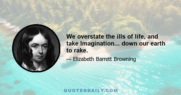 We overstate the ills of life, and take Imagination... down our earth to rake.