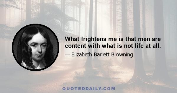 What frightens me is that men are content with what is not life at all.