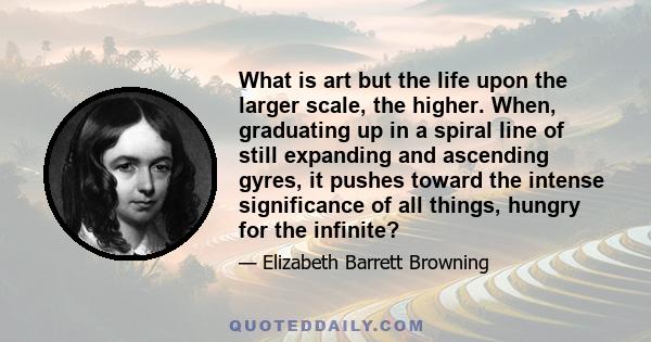 What is art but the life upon the larger scale, the higher. When, graduating up in a spiral line of still expanding and ascending gyres, it pushes toward the intense significance of all things, hungry for the infinite?