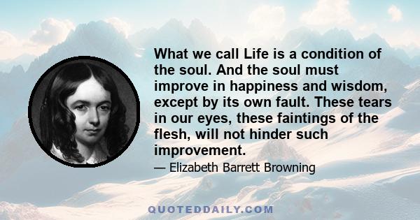 What we call Life is a condition of the soul. And the soul must improve in happiness and wisdom, except by its own fault. These tears in our eyes, these faintings of the flesh, will not hinder such improvement.