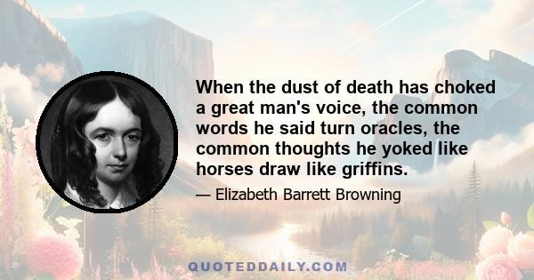 When the dust of death has choked a great man's voice, the common words he said turn oracles, the common thoughts he yoked like horses draw like griffins.