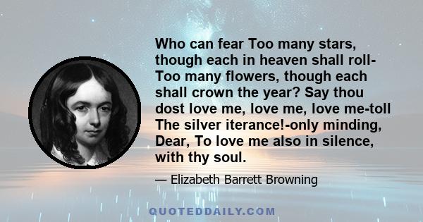 Who can fear Too many stars, though each in heaven shall roll- Too many flowers, though each shall crown the year? Say thou dost love me, love me, love me-toll The silver iterance!-only minding, Dear, To love me also in 