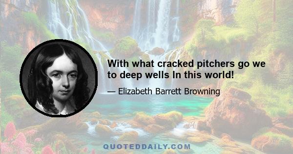 With what cracked pitchers go we to deep wells In this world!