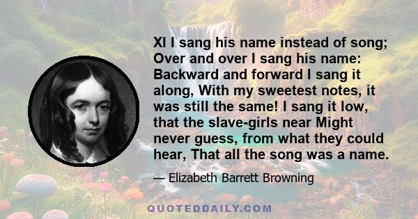 XI I sang his name instead of song; Over and over I sang his name: Backward and forward I sang it along, With my sweetest notes, it was still the same! I sang it low, that the slave-girls near Might never guess, from