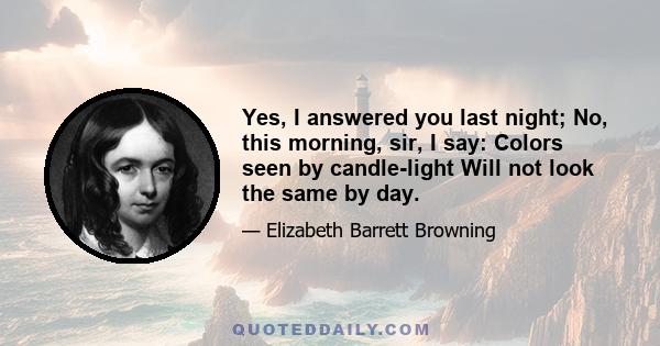 Yes, I answered you last night; No, this morning, sir, I say: Colors seen by candle-light Will not look the same by day.