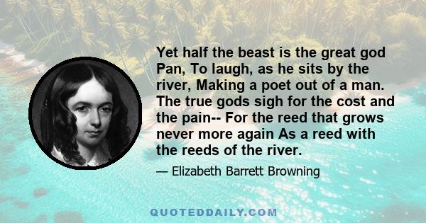 Yet half the beast is the great god Pan, To laugh, as he sits by the river, Making a poet out of a man. The true gods sigh for the cost and the pain-- For the reed that grows never more again As a reed with the reeds of 