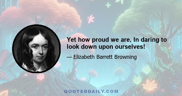 Yet how proud we are, In daring to look down upon ourselves!