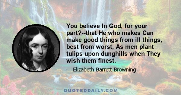 You believe In God, for your part?--that He who makes Can make good things from ill things, best from worst, As men plant tulips upon dunghills when They wish them finest.