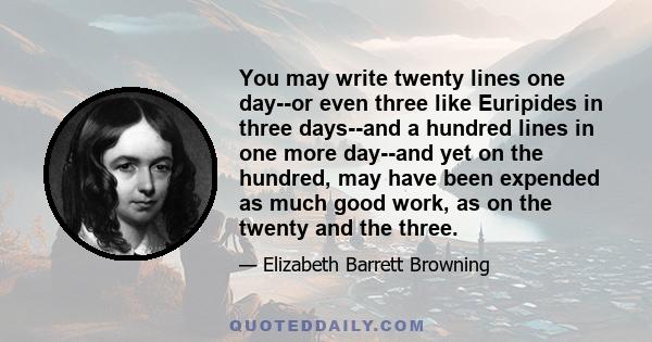 You may write twenty lines one day--or even three like Euripides in three days--and a hundred lines in one more day--and yet on the hundred, may have been expended as much good work, as on the twenty and the three.