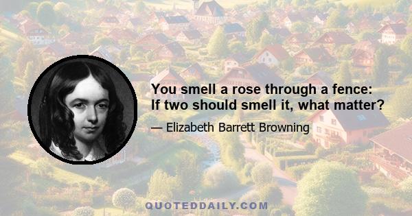 You smell a rose through a fence: If two should smell it, what matter?