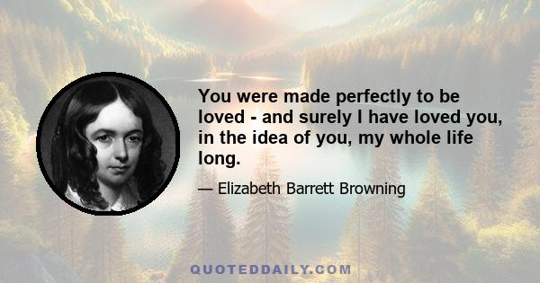 You were made perfectly to be loved - and surely I have loved you, in the idea of you, my whole life long.