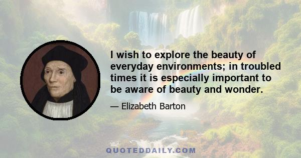 I wish to explore the beauty of everyday environments; in troubled times it is especially important to be aware of beauty and wonder.