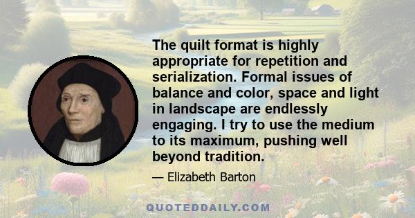 The quilt format is highly appropriate for repetition and serialization. Formal issues of balance and color, space and light in landscape are endlessly engaging. I try to use the medium to its maximum, pushing well