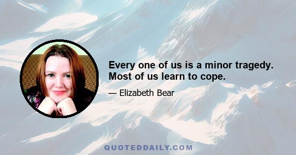 Every one of us is a minor tragedy. Most of us learn to cope.