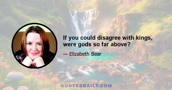 If you could disagree with kings, were gods so far above?