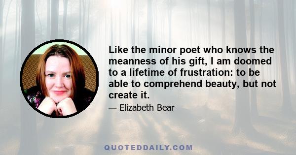 Like the minor poet who knows the meanness of his gift, I am doomed to a lifetime of frustration: to be able to comprehend beauty, but not create it.