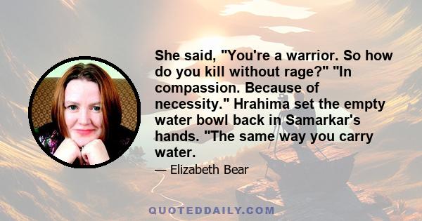 She said, You're a warrior. So how do you kill without rage? In compassion. Because of necessity. Hrahima set the empty water bowl back in Samarkar's hands. The same way you carry water.