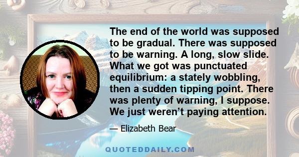 The end of the world was supposed to be gradual. There was supposed to be warning. A long, slow slide. What we got was punctuated equilibrium: a stately wobbling, then a sudden tipping point. There was plenty of