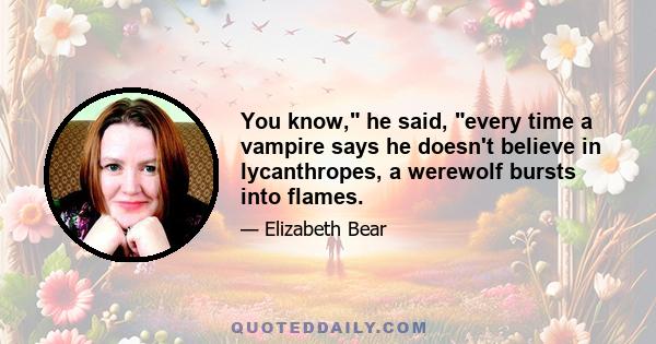 You know, he said, every time a vampire says he doesn't believe in lycanthropes, a werewolf bursts into flames.