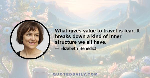 What gives value to travel is fear. It breaks down a kind of inner structure we all have.