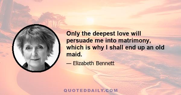 Only the deepest love will persuade me into matrimony, which is why I shall end up an old maid.