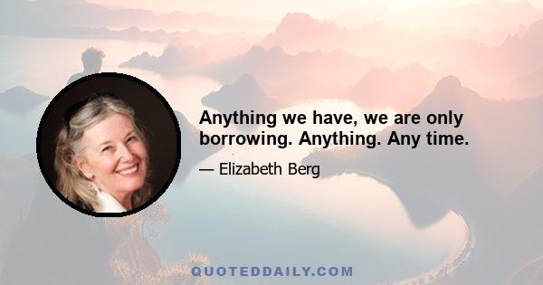 Anything we have, we are only borrowing. Anything. Any time.