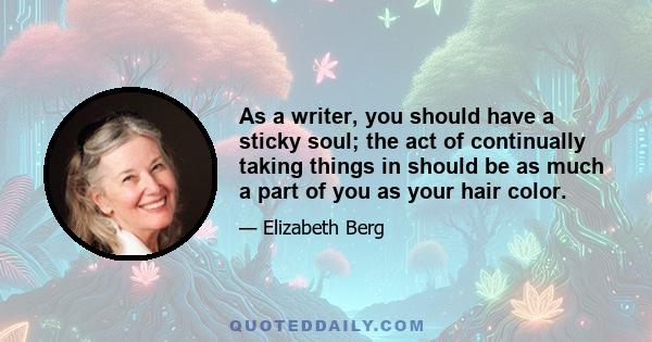 As a writer, you should have a sticky soul; the act of continually taking things in should be as much a part of you as your hair color.