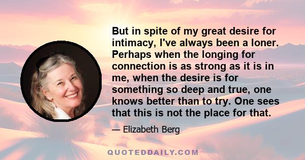 But in spite of my great desire for intimacy, I've always been a loner. Perhaps when the longing for connection is as strong as it is in me, when the desire is for something so deep and true, one knows better than to