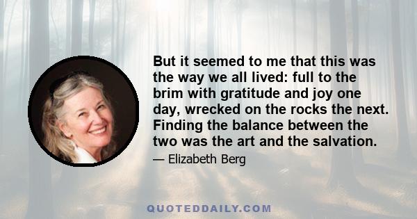 But it seemed to me that this was the way we all lived: full to the brim with gratitude and joy one day, wrecked on the rocks the next. Finding the balance between the two was the art and the salvation.