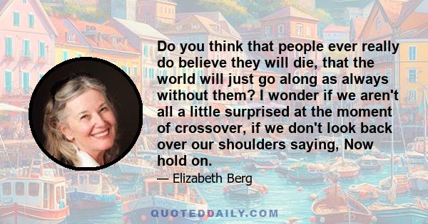 Do you think that people ever really do believe they will die, that the world will just go along as always without them? I wonder if we aren't all a little surprised at the moment of crossover, if we don't look back