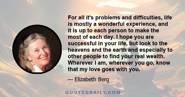 For all it's problems and difficulties, life is mostly a wonderful experience, and it is up to each person to make the most of each day. I hope you are successful in your life, but look to the heavens and the earth and