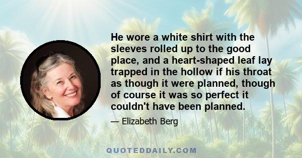 He wore a white shirt with the sleeves rolled up to the good place, and a heart-shaped leaf lay trapped in the hollow if his throat as though it were planned, though of course it was so perfect it couldn't have been