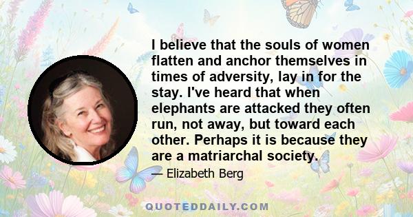 I believe that the souls of women flatten and anchor themselves in times of adversity, lay in for the stay. I've heard that when elephants are attacked they often run, not away, but toward each other. Perhaps it is