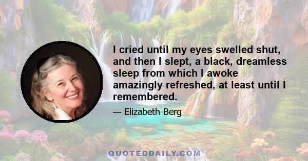 I cried until my eyes swelled shut, and then I slept, a black, dreamless sleep from which I awoke amazingly refreshed, at least until I remembered.