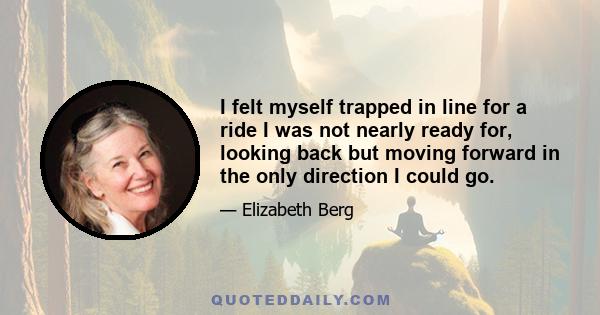 I felt myself trapped in line for a ride I was not nearly ready for, looking back but moving forward in the only direction I could go.