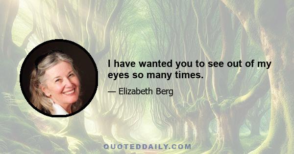 I have wanted you to see out of my eyes so many times.