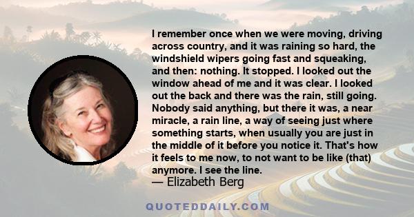 I remember once when we were moving, driving across country, and it was raining so hard, the windshield wipers going fast and squeaking, and then: nothing. It stopped. I looked out the window ahead of me and it was