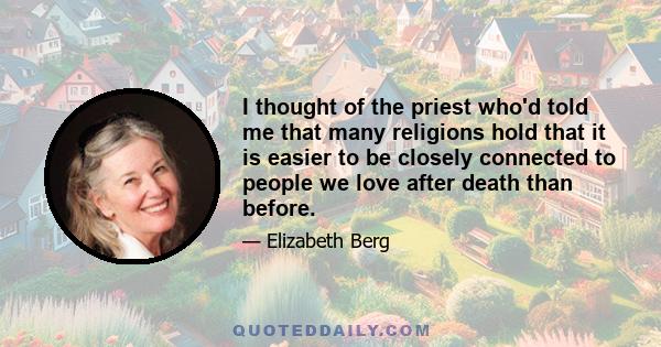 I thought of the priest who'd told me that many religions hold that it is easier to be closely connected to people we love after death than before.