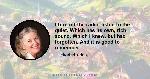 I turn off the radio, listen to the quiet. Which has its own, rich sound. Which I knew, but had forgotten. And it is good to remember.