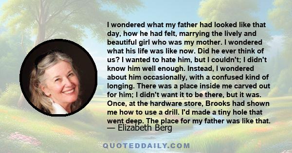 I wondered what my father had looked like that day, how he had felt, marrying the lively and beautiful girl who was my mother. I wondered what his life was like now. Did he ever think of us? I wanted to hate him, but I