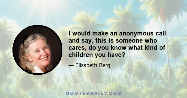 I would make an anonymous call and say, this is someone who cares, do you know what kind of children you have?