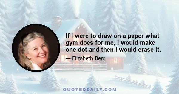 If I were to draw on a paper what gym does for me, I would make one dot and then I would erase it.