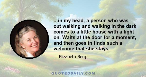 ...in my head, a person who was out walking and walking in the dark comes to a little house with a light on. Waits at the door for a moment, and then goes in finds such a welcome that she stays.