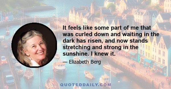 It feels like some part of me that was curled down and waiting in the dark has risen, and now stands stretching and strong in the sunshine. I knew it.