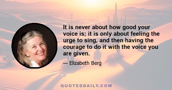 It is never about how good your voice is; it is only about feeling the urge to sing, and then having the courage to do it with the voice you are given.