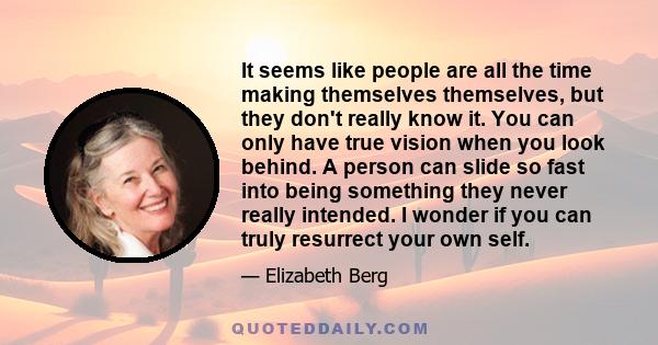 It seems like people are all the time making themselves themselves, but they don't really know it. You can only have true vision when you look behind. A person can slide so fast into being something they never really