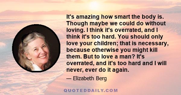 It's amazing how smart the body is. Though maybe we could do without loving. I think it's overrated, and I think it's too hard. You should only love your children; that is necessary, because otherwise you might kill